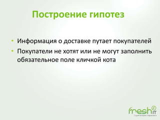 Построение гипотез
• Информация о доставке путает покупателей
• Покупатели не хотят или не могут заполнить
обязательное поле кличкой кота
 