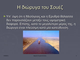 13/5/2013 Βιργινία Στογιαννοπούλου 4
Η διώρυγα του ΣουέζΗ διώρυγα του Σουέζ
► Υπ΄ όψη ότι η Μεσόγειος και η Ερυθρά θάλασσαΥπ΄ όψη ότι η Μεσόγειος και η Ερυθρά θάλασσα
δεν παρουσιάζουν μεταξύ τους υψομετρικήδεν παρουσιάζουν μεταξύ τους υψομετρική
διαφορά. Επίσης, κατά το μεγαλύτερο μέρος της, ηδιαφορά. Επίσης, κατά το μεγαλύτερο μέρος της, η
διώρυγα είναι πλεύσιμη κατά μία κατεύθυνση.διώρυγα είναι πλεύσιμη κατά μία κατεύθυνση.
 