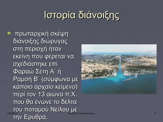 13/5/2013 Βιργινία Στογιαννοπούλου 5
Ιστορία διάνοιξηςΙστορία διάνοιξης
►   πρωταρχική σκέψηπρωταρχική σκέψη
διάνοιξης διώρυγαςδιάνοιξης διώρυγας
στη περιοχή ήτανστη περιοχή ήταν
εκείνη που φέρεται ναεκείνη που φέρεται να
σχεδιάστηκε επίσχεδιάστηκε επί
Φαραώ Σέτη Α΄ ήΦαραώ Σέτη Α΄ ή
Ραμσή Β΄ (σύμφωνα μεΡαμσή Β΄ (σύμφωνα με
κάποιο αρχαίο κείμενο)κάποιο αρχαίο κείμενο)
περί τον 13 αιώνα π.Χ.περί τον 13 αιώνα π.Χ.
που θα ένωνε το δέλταπου θα ένωνε το δέλτα
του ποταμού Νείλου μετου ποταμού Νείλου με
την Ερυθρά.την Ερυθρά.
 