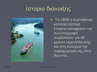 13/5/2013 Βιργινία Στογιαννοπούλου 8
Ιστορία διάνοιξηςΙστορία διάνοιξης
►   Το 1858 η συσταθείσαΤο 1858 η συσταθείσα
κατασκευαστικήκατασκευαστική
εταιρεία καταφέρνει τηνεταιρεία καταφέρνει την
συνυπογραφήσυνυπογραφή
συμβολαίου για 99συμβολαίου για 99
χρόνια εκμετάλλευσηςχρόνια εκμετάλλευσης
και στη συνέχεια τηνκαι στη συνέχεια την
παραχώρησή της στηνπαραχώρησή της στην
Αίγυπτο.Αίγυπτο.
 
