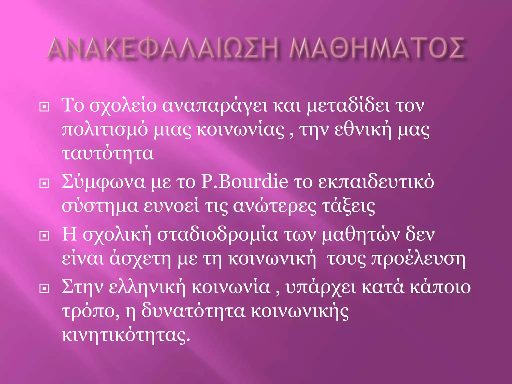  Τν ζρνιείν αλαπαξάγεη θαη κεηαδίδεη ηνλ
πνιηηηζκό κηαο θνηλωλίαο , ηελ εζληθή καο
ηαπηόηεηα
 Σύκθωλα κε ην P.Bourdie ην εθπαηδεπηηθό
ζύζηεκα επλνεί ηηο αλώηεξεο ηάμεηο
 Η ζρνιηθή ζηαδηνδξνκία ηωλ καζεηώλ δελ
είλαη άζρεηε κε ηε θνηλωληθή ηνπο πξνέιεπζε
 Σηελ ειιεληθή θνηλωλία , ππάξρεη θαηά θάπνην
ηξόπν, ε δπλαηόηεηα θνηλωληθήο
θηλεηηθόηεηαο.
 