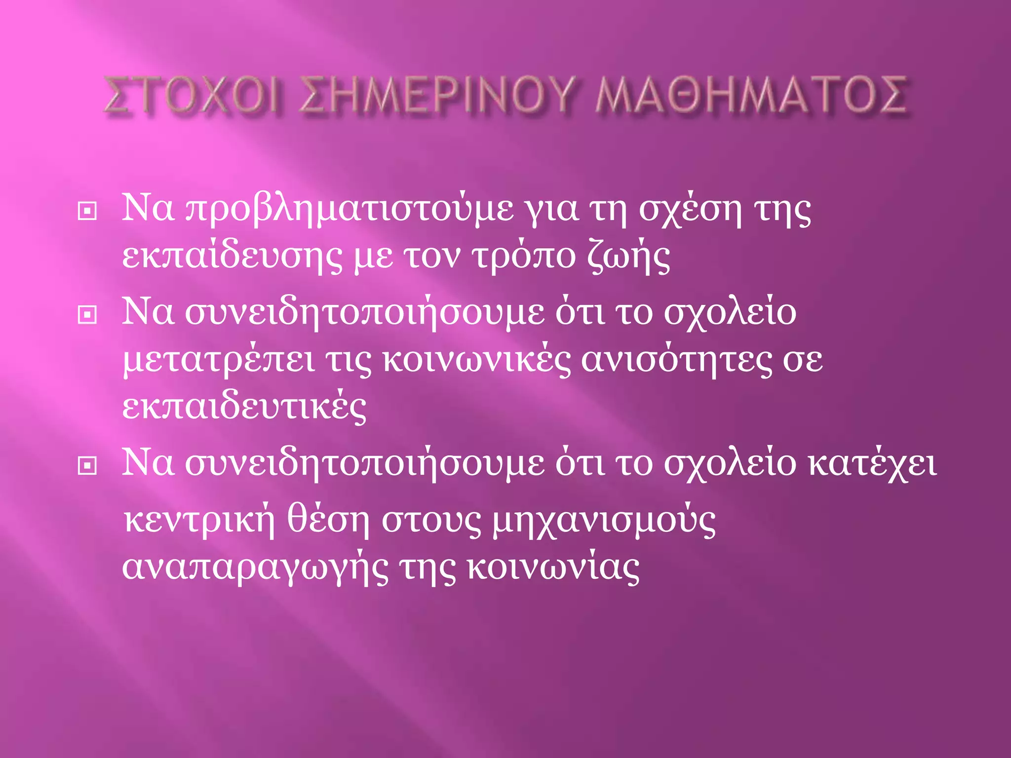  Να πξνβιεκαηηζηνύκε γηα ηε ζρέζε ηεο
εθπαίδεπζεο κε ηνλ ηξόπν δωήο
 Να ζπλεηδεηνπνηήζνπκε όηη ην ζρνιείν
κεηαηξέπεη ηηο θνηλωληθέο αληζόηεηεο ζε
εθπαηδεπηηθέο
 Να ζπλεηδεηνπνηήζνπκε όηη ην ζρνιείν θαηέρεη
θεληξηθή ζέζε ζηνπο κεραληζκνύο
αλαπαξαγωγήο ηεο θνηλωλίαο
 