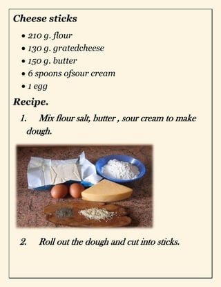 Cheese sticks
210 g. flour
130 g. gratedcheese
150 g. butter
6 spoons ofsour cream
1 egg
Recipe.
1. Mix flour salt, butter , sour cream to make
dough.
2. Roll out the dough and cut into sticks.
 