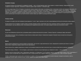  Штрафная площадь
 На каждой половине поля размечается штрафная площадь — зона, в которой вратарь может играть руками, а в ворота команды, совершившей в своей
штрафной площади нарушение, наказуемое штрафным ударом, будет назначен 11-метровый удар.
 Из точек на расстоянии 16,5 м (18 ярдов) от внутренней стороны каждой стойки ворот, под прямым углом к линии ворот, вглубь поля проводятся две линии. На
расстоянии 16,5 м (18 ярдов) эти линии соединяются другой линией, параллельной линии ворот. Размеры штрафной площади, таким образом — 40,32 м (44
ярда) на 16,5 м (18 ярдов). В пределах штрафной площади, по центру линии ворот и на расстоянии 11 м (12 ярдов) от неё, наносится одиннадцатиметровая
отметка. За пределами штрафной площади проводится дуга окружности радиусом 9,15 м (10 ярдов), центр которой находится на одиннадцатиметровой
отметке. Данная дуга используется для расположения игроков команд при пробитии одинадцатиметрового удара.
 Угловые сектора
 В каждом из четырёх углов поля проводится дуга радиусом 1 м (или 1 ярд) с центром в углу поля, ограничивающая сектор для исполнения угловых ударов.
 На расстоянии 9,15 м (10 ярдов) от границ угловых секторов у боковых линий и линий ворот могут быть нанесены отметки (с внешней стороны линий,
примыкающие к ним под прямым углом), используемые для определения расстояния, на котором находятся игроки при исполнении углового.
 Флагштоки
 В углах поля обязательно должны быть установлены флаги на флагштоках высотой не менее 1,5 метра (5 футов), не имеющих сверху заострений.
 Также флагштоки могут быть установлены на расстоянии не менее одного метра от пересечения средней и боковой линии (на практике используются
исключительно редко).
 Ворота
 Ворота должны размещаться по центру каждой из линий ворот. Они состоят из двух вертикальных стоек, находящихся на равном расстоянии от угловых
флагштоков и соединённых вверху горизонтальной перекладиной.
 Ворота должны быть надёжно закреплены на земле; использование переносных ворот допустимо лишь в случае соответствия их данному требованию.
 Расстояние между стойками — 7,32 м (8 ярдов), а расстояние от нижнего контура перекладины до поверхности земли — 2,44 м (8 футов).
 Ширина и высота сечения обеих стоек и перекладины одинаковы и не превышают 12 см (5 дюймов). Ширина линии ворот равна ширине стоек и перекладины. К
воротам и грунту за воротами могут прикрепляться сетки, которые должны быть надежно закреплены и расположены так, чтобы не мешать вратарю.
 Стойки и перекладина ворот должны быть изготовлены из дерева, металла или иного разрешённого соответствующим стандартом материала, иметь в
поперечном сечении форму прямоугольника, эллипса, квадрата или круга и быть белого цвета.
 