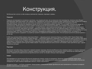 Конструкция.
 Футбольный мяч состоит из трёх основных компонентов: покрышки, подкладки и камеры.
 Покрышка
 Покрышка изготавливается в основном из синтетики, а не натуральной кожи, как на начальном этапе производства, поскольку кожа обладает
впитывающими характеристиками и мяч набирает вес. Современные синтетические материалы имеют преимущество перед натуральной кожей по
ряду характеристик, поэтому кожа уже практически не применяется. Как правило, применяют материал PU (полиуретан) или PVC
(поливинилхлорид). Большинство современных мячей состоят из 32 водонепроницаемых панелей, 12 из них имеют пятиугольную форму, 20 —
шестиугольную. Панели футбольного мяча сшивают нитками ручным или машинным способом, или склеивают. Конструкция из этих 32
многоугольников называется усечённый икосаэдр — не самая близкая к шару геометрическая фигура, просто так достигается технологически
оптимальное количество швов между кусочками, а сферическая форма придаётся мячу за счёт давления воздуха, закачанного внутрь. Первый
такой мяч был произведён в Дании в 1950 году фирмой Select и получил в Европе широкое распространение. Всемирно стал употребляться после
чемпионата мира 1970 года, на котором были такие мячи, произведённые фирмой Адидас. До этого употреблялся мяч, состоящий из 18
продолговатых частей и шнуровкой, по устройству похожий на современные волейбольные мячи. Эта конструкция достаточно распространена и
до сих пор.
 В 2004 году компания Adidas впервые представила Roteiro — официальный мяч чемпионата Европы по футболу 2004. Панели Roteiro были
скреплены между собой принципиально новым методом — технологией термального соединения. Финал чемпионата мира по футболу 2006 года в
Германии был сыгран мячом Teamgeist. Впервые с 1970 года компания Adidas отступила от традиционной 32 панельной конфигурации покрышки и
представила 14 панельный мяч. Панели мяча были скреплены методом термального соединения. Официальным мячом чемпионата мира по
футболу в Южной Африке в 2010 году был Adidas Jabulani. Структура футбольного мяча состоит из 8 панелей, также скреплённых друг с другом
термальным методом.
 Подкладка
 Внутренняя прослойка между покрышкой и камерой занимает подкладка. Качество футбольного мяча напрямую зависит от толщины подкладки.
Она влияет на качество отскока мяча и помогает сохранить его форму. Материалом для изготовления служит полиэстер или спрессованный
хлопок. Современный профессиональный футбольный мяч состоит из четырёх и больше слоев подкладки.
 Камера
 Изготавливается из синтетического бутила или натурального латекса, иногда из полиуретана. Латексная камера сохраняет воздух менее
продолжительное время, чем бутиловая. Но латексная камера, имеет преимущество по сравнению с камерами, изготовленными из бутила или
полиуретана по трём основным параметрам: мягкость, отскок и эластичность.
 Интересный факт — как более узнаваемая, формулировка с упоминанием формы футбольного мяча применяется к описанию атомарной
решётки простейшего из фуллеренов
 