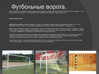 Футбольные ворота. Ворота в футболе — установлены вдоль лицевых линий по обеими сторонам поля. Высота ворот 2,45 метра (8 футов), ширина — 7,33 (8
ярдов). Забитие гола в ворота — единственный способ заработать очки. Каждый гол приносит одно очко.
 Деление ворот на зоны
 Ворота условно делятся на девять квадратов: три ряда по три квадрата. Каждому квадрату присваивается номер от 1 до 9. Счёт
начинается с нижнего ряда, так что над первым квадратом располагается четвёртый, над четвёртым — седьмой, и т. д.
 Деление ворот на квадраты делается в тренировочных целях: обычно тренер дает полевым игрокам задание бить по воротам, стараясь
попасть мячом в точно определённую зону (например, «пятёрка» — это самый центр ворот, «единица», «тройка», «семёрка» и «девятка»
— углы ворот). «Девятка» — это правый или левый верхний угол футбольных ворот.
 Во всех иных ситуациях центральные зоны вообще никак не нумеруются (футбольные комментаторы обычно используют выражения
«пробить низом или верхом по центру ворот, пробить под перекладину»), а боковым зонам принято давать названия «тройки»,
«шестёрки» и «девятки» и при этом тут же уточнять, о правой или левой стороне ворот идёт речь.
 Следует иметь в виду, что в разговорном языке выражение «попасть в „девятку“» употребляется только в том случае, если мяч попал
точно «под крестовину», то есть около места пересечения штанги и перекладины.
 