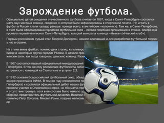 Зарождение футбола.
 Официально датой рождения отечественного футбола считается 1897, когда в Санкт-Петербурге состоялся
матч двух местных команд, сведения о котором были зафиксированы в спортивной печати. (Но играть в
футбол в России стали гораздо раньше: прежде всего, в английских «колониях»). Там же, в Санкт-Петербурге,
в 1901 была сформирована городская футбольная лига – первая подобная организация в стране. Вскоре она
провела первый чемпионат Санкт-Петербурга, который выиграла команда «Невка» («Невский клуб»).
 Первым российским судьей стал Георгий Дюперрон, немало сделавший и для разработки футбольной теории
у нас в стране.
На стыке веков футбол, помимо двух столиц, культивировался в Харькове, Твери, Одессе, Риге, Тбилиси,
Киеве и некоторых других городах России. В начале прошлого века в Москве были созданы несколько
женских (или, как тогда говорили, дамских) команд. Развивался детский футбол.
В 1907 состоялся первый официальный междугородний матч – между командами Москвы и Санкт-
Петербурга. В том же году российские футболисты дебютировали на международной арене: клуб «Спорт»
встретился с командой из Стокгольма и уступил 2:3.
В 1912 основан Всероссийский футбольный союз, объединивший более 150 клубов из различных городов и
вскоре принятый в ФИФА. В том же году определился первый чемпион страны (им стала команда Санкт-
Петербурга) и состоялся официальный дебют наших футболистов в международных соревнованиях. Они
приняли участие в Олимпийских играх, но оба матча проиграли. Российскую команду подвела несыгранность
и отсутствие тренера, хотя в ее составе было немало одаренных, известных всей стране игроков: капитан
сборной, представитель футбольной династии Василий Бутусов, человек удивительной и загадочной судьбы,
голкипер Петр Соколов, Михаил Ромм, позднее написавший не одно футбольное пособие, Виталий Бианки и
др
 