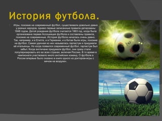 История футбола.
 Игры, похожие на современный футбол, существовали довольно давно
у разных народов, однако первые записанные правила датированы
1848 годом. Датой рождения футбола считается 1863 год, когда была
организована первая Ассоциация футбола и составлены правила,
похожие на современные. История футбола началась очень давно.
Так, например, и в Египте, и в Германии, и в Китае были игры, похожие
на футбол. Самая удачная из них называлась гарпастум и придумали
её итальянцы. Но когда появился современный футбол, гарпастум был
забыт. Когда англичане придумали футбол, они сразу стали
популяризировать его во всех странах, включая Россию. В то время в
чемпионате участвовало много английских команд. О футболе в
России впервые было сказано в книге одного из докторов«игры с
мячом на воздухе».
 
