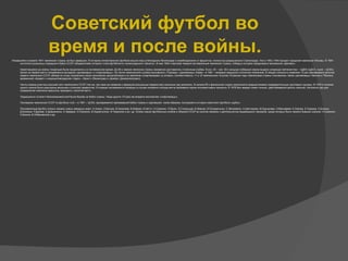 ●
Начавшийся в апреле 1941 чемпионат страны не был завершен. В историю отечественного футбола вошли игры в блокадном Ленинграде и освобожденном от фашистов, полностью разрушенном Сталинграде. Уже в 1942–1944 прошел городской чемпионат Москвы. В 1944
состоялся розыгрыш очередного Кубка СССР, обладателями которого стали футболисты ленинградского «Зенита». В мае 1945 стартовал первый послевоенный чемпионат страны, победу в котором праздновало московское «Динамо».
Наметившаяся до войны тенденция была продолжена и в послевоенное время. До 60-х звание чемпиона страны неизменно доставалось столичным клубам. В кон. 40 – нач. 50-х мощную победную серию выдала «команда лейтенантов» – ЦДКА (ЦДСА, ныне – ЦСКА).
Затем на первое место попеременно выходили «динамовцы» и «спартаковцы». Но после чемпионского успеха московского «Торпедо» «динамовцы» Киева – в 1961 – впервые нарушили столичную гегемонию. В общей сложности киевляне 13 раз завоевывали золотые
медали чемпионов СССР, обойдя по этому показателю своих московских одноклубников и их земляков-«спартаковцев» (у которых, соответственно, 11 и 12 чемпионских титулов). В разные годы чемпионами страны становились также «динамовцы» Минска и Тбилиси,
ереванский «Арарат» и ворошиловградская «Заря», «Зенит» (Ленинград) и «Днепр» (Днепропетровск).
Число команд-участниц высшей лиги чемпионата СССР (так же, как само ее название и формула розыгрыша первенства) несколько раз менялись. В начале 60-х финальной стадии чемпионата предшествовали предварительные групповые турниры. В 1976 в течение
одного сезона были разыграны весеннее и осеннее первенство. В порядке эксперимента команды в случае ничейного исхода матча пробивали серию послематчевых пенальти. В 1978 был введен лимит ничьих, действовавший десять сезонов. Несколько раз для
определения чемпиона пришлось проводить «золотой матч».
Традиционно острой и бескомпромиссной была борьба за Кубок страны. Чаще других (10 раз) им владели московские «спартаковцы».
Последним чемпионом СССР по футболу стал – в 1991 – ЦСКА, одновременно завоевавший Кубок страны и сделавший, таким образом, последний в истории советского футбола «дубль».
Послевоенный футбол открыл немало новых звездных имен: А.Хомич, К.Бесков, В.Николаев, В.Бобров, И.Нетто, Н.Симонян, Л.Яшин, Э.Стрельцов, В.Иванов, В.Понедельник, С.Метревели, А.Шестернев, М.Хурцилава, Э.Малофеев, Е.Ловчев, Е.Рудаков, О.Блохин,
Д.Кипиани, Р.Дасаев, А.Демьяненко, А.Заваров, Х.Оганесян, В.Хидиятуллин, Ф.Черенков и мн. др. Успехи наших футбольных клубов и сборной СССР во многом связаны с деятельностью выдающихся тренеров, среди которых было немало бывших игроков: Н.Симонян,
К.Бесков, В.Лобановский и др.
Советский футбол во
время и после войны.
 