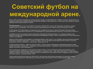  Осенью 1945 состоялось триумфальное турне московского «Динамо» по Великобритании: 2 победы и 2 ничьих в четырех матчах. На
британских специалистов и зрителей немалое впечатление произвел не только результат, но и сама игра гостей: напористая, мощная,
изобретательная и результативная (19 мячей).
Успешным было и выступление ЦДКА в Югославии в декабре 1945. А осенью 1947 московские «динамовцы» провели
победное турне по Скандинавии – уже после вступления Секции футбола СССР в ФИФА (в 1954 СССР вступил и в УЕФА).
В 1952 сборная СССР дебютировала на Олимпийских играх. В драматичном матче со сборной Югославии советская команда,
проигрывая 1:5, сумела свести игру вничью 5:5. На переигровку сил у наших футболистов не осталось, и они уступили со счетом 1:3.
Триумфальной стала для советской сборной Олимпиада в Мельбурне-56. Выиграв в финале 1:0 у команды Югославии, наши
футболисты впервые заняли первое место в официальном международном турнире. А всего в активе сборной СССР два олимпийских
«золота» и три «бронзы».
Немалых успехов добилась наша команда и на чемпионатах Европы: одно «золото» и три «серебра». Высшее достижение советских
футболистов на мировых первенствах – 4-е место на ЧМ-66 г в Англии. Последние успехи сборной СССР относятся к концу 80-х:
олимпийское «золото» на Играх-88 и – в том же году – второе место на ЧЕ.
В 1965 московское «Динамо» – первой из советских команд – приняло участие в еврокубковых соревнованиях (розыгрыш Кубка
обладателей кубков). А весной 1972 – тоже впервые в истории нашего футбола – «динамовцы» дошли до финала (все того же Кубка
кубков), но уступили «Глазго Рейнджерс» 2:3.
Почин «динамовцев» поддержали их одноклубники из Киева и Тбилиси, тоже отличившиеся в Кубке кубков. Киевляне в 1975
переиграли в финале «Ференцварош» (Будапешт, Венгрия) 3:0, а тбилисцы в 1981 – «Карл Цейс» (Йена, ГДР) 2:1. В 1986 киевское
«Динамо» повторило свой успех, забив в решающем матче три безответных мяча в ворота «Атлетико» (Мадрид, Испания). Еще одно
достижение киевлян – Суперкубок Европы (1975).
Трижды советским футболистам вручался «Золотой мяч» (приз лучшему игроку Европы присуждается по результатам опроса,
проводимого еженедельником «Франс-футбол»): Льву Яшину (1963), Олегу Блохину (1975) и Игорю Беланову (1986).
Советский футбол на
международной арене.
 