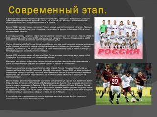 Современный этап.
 В феврале 1992 основан Российский футбольный союз (РФС, президент – В.И.Колосков), ставший
правопреемником Федераций футбола СССР и СНГ. В состав РФС входит и Профессиональная
футбольная лига (ПФЛ), которую возглавляет Н.А.Толстых.
Весной 1992 стартовал первый чемпионат России, который выиграл московский «Спартак». Первыми
обладателями Кубка России стали столичные «торпедовцы», в финале победившие ЦСКА в серии
послематчевых пенальти.
В последующие годы «Спартак» не раз подтверждал свои чемпионские полномочия, в период с 1992 по
2002 завоевав 9 из 11 титулов. В 1995 чемпионом стал «Спартак – Алания» (Владикавказ), а в 2002 –
«Локомотив» (Москва), в «золотом матче» переигравший ЦСКА.
Список обладателей Кубка России более разнообразен, но в нем представлены в основном московские
клубы. Помимо «Торпедо», в разные годы Кубок выигрывали: «Локомотив» (четырежды), «Спартак»
(дважды), «Динамо» и ЦСКА. Лишь однажды – в 1999 – немосковскому клубу, а именно «Зениту» (С.-
Петербург), удалось завоевать почетный трофей.
Весной 2003 чемпион страны и обладатель Кубка России впервые разыграли в матче между собой
Суперкубок. Его обладателем стал «Локомотив» (Москва).
Максимум, чего удалось добиться на сегодня российским клубам в еврокубковых соревнованиях, –
дойти до полуфинала (по два раза это сумели сделать «Спартак» и «Локомотив»).
Неудачным оказалось минувшее десятилетие и для сборной России. Невыразительная игра на
первенстве Мира-94 и Евро-96. Чемпионат Мира-98 и Чемпионат Европы-2000, как и два последних
олимпийских турнира по футболу, прошли и вовсе без нашего участия. В финальную часть мирового
первенства 2002 российская сборная попала, но выступила слабо и выбыла из борьбы уже на
групповой стадии.
Многие лидеры российского футбола 90-х начинали свою спортивную карьеру еще в советское время:
И.Цымбаларь, С.Черчесов, И.Чугайнов, И.Добровольский и др. Вместе с тем, минувшее десятилетие
открыло немало новых имен: А.Тихонов, И.Титов, А.Смертин, А.Панов, С.Семак, Д.Лоськов, Р.Гусев,
М.Измайлов, Д.Сычев и др. Примета нового футбольного времени: немало россиян выступают сейчас
за зарубежные команды. А в наших клубах появляется все больше легионеров, в том числе и ведущих
игроков некоторых национальных сборных – таких, как чех И.Ярошек.
В последние годы предпринимаются попытки возродить массовый детский футбол, проводятся
соревнования школьных и дворовых команд.
 