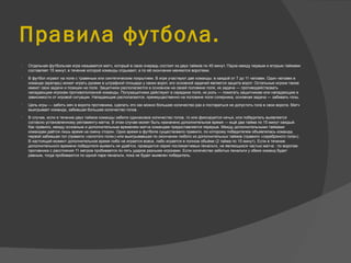 Правила футбола.
 Отдельная футбольная игра называется матч, который в свою очередь состоит из двух таймов по 45 минут. Пауза между первым и вторым таймами
составляет 15 минут, в течение которой команды отдыхают, а по её окончании меняются воротами.
 В футбол играют на поле с травяным или синтетическим покрытием. В игре участвуют две команды: в каждой от 7 до 11 человек. Один человек в
команде (вратарь) может играть руками в штрафной площади у своих ворот, его основной задачей является защита ворот. Остальные игроки также
имеют свои задачи и позиции на поле. Защитники располагаются в основном на своей половине поля, их задача — противодействовать
нападающим игрокам противоположной команды. Полузащитники действуют в середине поля, их роль — помогать защитникам или нападающим в
зависимости от игровой ситуации. Нападающие располагаются, преимущественно на половине поля соперника, основная задача — забивать голы.
 Цель игры — забить мяч в ворота противника, сделать это как можно большее количество раз и постараться не допустить гола в свои ворота. Матч
выигрывает команда, забившая большее количество голов.
 В случае, если в течение двух таймов команды забили одинаковое количество голов, то или фиксируется ничья, или победитель выявляется
согласно установленному регламенту матча. В этом случае может быть назначено дополнительное время — ещё два тайма по 15 минут каждый.
Как правило, между основным и дополнительным временем матча командам предоставляется перерыв. Между дополнительными таймами
командам даётся лишь время на смену сторон. Одно время в футболе существовало правило, по которому победителем объявлялась команда,
первой забившая гол (правило «золотого гола») или выигрывавшая по окончании любого из дополнительных таймов (правило «серебряного гола»).
В настоящий момент дополнительное время либо не играется вовсе, либо играется в полном объёме (2 тайма по 15 минут). Если в течение
дополнительного времени победителя выявить не удаётся, проводится серия послематчевых пенальти, не являющихся частью матча : по воротам
противника с расстояния 11 метров пробивается по пять ударов разными игроками. Если количество забитых пенальти у обеих команд будет
равным, тогда пробиваются по одной паре пенальти, пока не будет выявлен победитель.
 