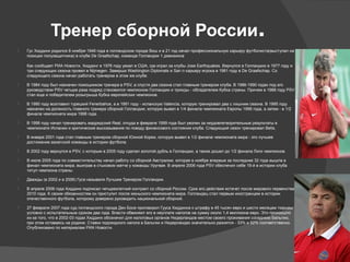  Гус Хиддинк родился 8 ноября 1946 года в голландском городе Виш и в 21 год начал профессиональную карьеру футболиста(выступал на
позиции полузащитника) в клубе De Graafschap, команде Голландии 1 дивизиона
Как сообщает РИА Новости, Хиддинг в 1976 году уехал в США, где играл за клубы Jose Earthquakes. Вернулся в Голландию в 1977 году и
три следующих сезона провел в Nijmegen. Заверши Washington Diplomats и San л карьеру игрока в 1981 году в De Graafschap. Со
следующего сезона начал работать тренером в этом же клубе.
 В 1984 году был назначен помощником тренера в PSV, а спустя два сезона стал главным тренером клуба. В 1986-1990 годах под его
руководством PSV четыре раза подряд становился чемпионом Голландии и трижды - обладателем Кубка страны. Причем в 1988 году PSV
стал еще и победителем розыгрыша Кубка европейских чемпионов.
 В 1990 году возглавил турецкий Fenerbahce, а в 1991 году - испанскую Valencia, которую тренировал два с лишним сезона. В 1995 году
назначен на должность главного тренера сборной Голландии, которую вывел в 1/4 финала чемпионата Европы 1996 года, а затем - в 1/2
финала чемпионата мира 1998 года.
 В 1998 году начал тренировать мадридский Real, откуда в феврале 1999 года был уволен за неудовлетворительные результаты в
чемпионате Испании и критические высказывания по поводу финансового состояния клуба. Следующий сезон тренировал Betis.
 В январе 2001 года стал главным тренером сборной Южной Кореи, которую вывел в 1/2 финала чемпионата мира - это лучшее
достижение азиатской команды в истории футбола.
 В 2002 году вернулся в PSV, с которым в 2005 году сделал золотой дубль в Голландии, а также дошел до 1/2 финала Лиги чемпионов.
 В июле 2005 года по совместительству начал работу со сборной Австралии, которая в ноябре впервые за последние 32 года вышла в
финал чемпионата мира, выиграв в стыковом матче у команды Уругвая. В апреле 2006 года PSV обеспечил себе 19-й в истории клуба
титул чемпиона страны.
 Дважды (в 2002 и в 2006) Гуса называли Лучшим Тренером Голландии.
 В апреле 2006 года Хиддинк подписал четырехлетний контракт со сборной России. Срок его действия истечет после мирового первенства
2010 года. К своим обязанностям он приступит после июньского чемпионата мира. Голландец стал первым иностранцем в истории
отечественного футбола, которому доверено руководить национальной сборной.
 27 февраля 2007 года суд голландского города Ден Босе приговорил Гууса Хиддинка к штрафу в 45 тысяч евро и шести месяцам тюрьмы
условно с испытательным сроком два года. Власти обвиняют его в неуплате налогов на сумму около 1,4 миллиона евро. Это произошло
из-за того, что в 2002-03 годах Хиддинк обозначил для налоговых органов Нидерландов местом своего проживания соседнюю Бельгию,
при этом оставаясь на родине. Ставки подоходного налога в Бельгии и Нидерландах значительно разнятся - 33% и 52% соответственно.
Опубликовано по материалам РИА Новости.
Тренер сборной России.
 
