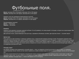 Футбольные поля. РАЗМЕРЫ ФУТБОЛЬНЫХ ПОЛЕЙ.
 Длина: минимум 90 м (100 ярдов), максимум 120 м (130 ярдов)
Ширина: минимум 45 м (50 ярдов), максимум 90 м (100 ярдов)
 Размеры поля при проведении международных матчей:
Длина: минимум 100 м (110 ярдов), максимум 110 м (120 ярдов)
Ширина: минимум 64 м (70 ярдов), максимум 75 м (80 ярдов)
 Рекомендуемые значения:
Длина — 105 метров
Ширина — 68 метров
 Разметка
 Разметка поля делается линиями шириной не более 12 см (5 дюймов); эти линии входят в площади, которые они ограничивают. Все
линии должны быть одинаковой ширины.
 Две длинные линии, ограничивающие поле для игры, называются боковыми линиями; две короткие линии — линиями ворот.
 Центр поля
 Поле делится на две половины с помощью средней линии, соединяющей середины боковых линий. Посередине средней линии
делается отметка центра поля, вокруг которой проводится окружность радиусом 9,15 м (10 ярдов). С отметки центра поля в начале
каждого из таймов основного и дополнительного времени, а также после каждого забитого гола, выполняется начальный удар. При
исполнении начального удара все игроки должны находиться на своих половинах поля, а соперники выполняющей удар команды — и
за пределами центрального круга.
 Площадь ворот
 На каждой половине поля размечается площадь ворот — зона, из пределов которой выполняется удар от ворот, и в пределах
которой вратаря нельзя толкать (в том числе и правильно), кроме случаев когда он стоит на земле и владеет мячом или же блокирует
мяч.
 Из точек на расстоянии 5,5 м (6 ярдов) от внутренней стороны каждой стойки ворот, под прямым углом к линии ворот, вглубь поля
проводятся две линии. На расстоянии 5,5 м (6 ярдов) эти линии соединяются другой линией, параллельной линии ворот. Таким
образом, размеры площади ворот — 18,32 м (20 ярдов) на 5,5 м (6 ярдов).
 