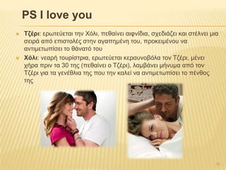 PS I love you
 Σδέρη: εξσηεύεηαη ηελ Χόιη, πεζαίλεη αηθλίδηα, ζρεδηάδεη θαη ζηέιλεη κηα
ζεηξά από επηζηνιέο ζηελ αγαπεκέλε ηνπ, πξνθεηκέλνπ λα
αληηκεησπίζεη ην ζάλαηό ηνπ
 Υόιη: λεαξή ηνπξίζηξηα, εξσηεύεηαη θεξαπλνβόια ηνλ Σδέξη, κέλεη
ρήξα πξηλ ηα 30 ηεο (πεζαίλεη ν Σδέξη), ιακβάλεη κήλπκα από ηνλ
Σδέξη γηα ηα γελέζιηα ηεο πνπ ηελ θαιεί λα αληηκεησπίζεη ην πέλζνο
ηεο
10
 