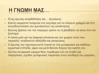  Έλαο έξσηαο αλνξζόδνμνο θαη… εμσγήηλνο
 Δθείλε ηζνξξνπεί αλάκεζα ζηε ιαρηάξα γηα ην επόκελν γξάκκα θαη ζηε
ζπλεηδεηνπνίεζε ηνπ ακεηάθιεηνπ ηεο θαηάζηαζεο
 Δθείλνο βξίζθεη ηνλ πην πεξίεξγν ηξόπν λα ηε βνεζήζεη λα θάλεη έλα λέν
μεθίλεκα
 Ζ ηαηλία κηιά γηα ηελ μαθληθή απώιεηα θαη ηνλ ςπρηθό πόλν πνπ
πξνθαιεί, αλαδεηθλύεη αδηέμνδα θαη καηαηώζεηο
 Ο έξσηαο ηνπ πξσηαγσληζηή πεξλά ζε έλα κεηαθπζηθό θαη θαζόινπ
εγσηζηηθό επίπεδν, αθνύ θαη κεηά ζάλαην δείρλεη ηελ αγάπε ηνπ
 έμππλν ζελαξηαθό εύξεκα δίλεη πεξηζώξην ζην λα ζηεζεί κία
πηθξόγιπθε, ζρεδόλ κεηαθπζηθή παξάηαζε ζηελ απνδνρή ηνπ κνηξαίνπ.
H ΓΝΩΜΗ ΜΑ΢…
11
 