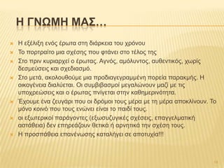  Ζ εμέιημε ελόο έξσηα ζηε δηάξθεηα ηνπ ρξόλνπ
 Σν πνξηξαίην κηα ζρέζεο πνπ θηάλεη ζην ηέινο ηεο
 ΢ην πξηλ θπξηαξρεί ν έξσηαο. Αγλόο, ακόιπληνο, απζεληηθόο, ρσξίο
δεζκεύζεηο θαη ζρεδηαζκό.
 ΢ην κεηά, αθνινπζνύκε κηα πξνδηαγεγξακκέλε πνξεία παξαθκήο. Ζ
νηθνγέλεηα δηαιύεηαη. Οη ζπκβηβαζκνί κεγαιώλνπλ καδί κε ηηο
ππνρξεώζεηο θαη ν έξσηαο πλίγεηαη ζηελ θαζεκεξηλόηεηα.
 Έρνπκε έλα δεπγάξη πνπ νη δξόκνη ηνπο κέξα κε ηε κέξα απνθιίλνπλ. Σν
κόλν θνηλό πνπ ηνπο ελώλεη είλαη ην παηδί ηνπο.
 νη εμσηεξηθνί παξάγνληεο (εμσζπδπγηθέο ζρέζεηο, επαγγεικαηηθή
αζηάζεηα) δελ επεξεάδνπλ ζεηηθά ή αξλεηηθά ηελ ζρέζε ηνπο.
 Ζ πξνζπάζεηα επαλέλσζεο θαηαιήγεη ζε απνηπρία!!!
H ΓΝΩΜΗ ΜΑ΢…
14
 