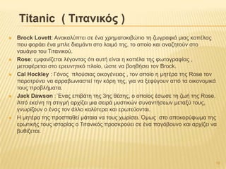 Titanic ( Σηηαληθός )
 Brock Lovett: Αλαθαιύπηεη ζε έλα ρξεκαηνθηβώηην ηε δσγξαθηά κηαο θνπέιαο
πνπ θνξάεη έλα κπιε δηακάληη ζην ιαηκό ηεο, ην νπνίν θαη αλαδεηνύλ ζην
λαπάγην ηνπ Σηηαληθνύ.
 Rose: εκθαλίδεηαη ιέγνληαο όηη απηή είλαη ε θνπέια ηεο θσηνγξαθίαο ,
κεηαθέξεηαη ζην εξεπλεηηθό πινίν, ώζηε λα βνεζήζεη ηνλ Brock.
 Cal Hockley : Γόλνο πινύζηαο νηθνγέλεηαο , ηνλ νπνίν ε κεηέξα ηεο Rose ηνλ
παξνηξύλεη λα αξξαβσληαζηεί ηελ θόξε ηεο, γηα λα μεθύγνπλ από ηα νηθνλνκηθά
ηνπο πξνβιήκαηα.
 Jack Dawson : Έλαο επηβάηε ηεο 3εο ζέζεο, ν νπνίνο έζσζε ηε δσή ηεο Rose.
Από εθείλε ηε ζηηγκή αξρίδεη κηα ζεηξά κπζηηθώλ ζπλαληήζεσλ κεηαμύ ηνπο,
γλσξίδνπλ ν έλαο ηνλ άιιν θαιύηεξα θαη εξσηεύνληαη.
 Ζ κεηέξα ηεο πξνζπαζεί κάηαηα λα ηνπο ρσξίζεη. Όκσο ζην απνθνξύθσκα ηεο
εξσηηθήο ηνπο ηζηνξίαο ν Σηηαληθόο πξνζθξνύεη ζε έλα παγόβνπλν θαη αξρίδεη λα
βπζίδεηαη.
19
 