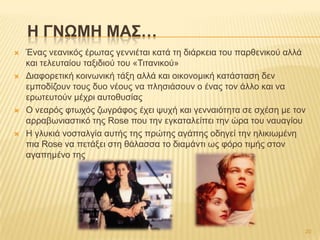  Έλαο λεαληθόο έξσηαο γελληέηαη θαηά ηε δηάξθεηα ηνπ παξζεληθνύ αιιά
θαη ηειεπηαίνπ ηαμηδηνύ ηνπ «Σηηαληθνύ»
 Γηαθνξεηηθή θνηλσληθή ηάμε αιιά θαη νηθνλνκηθή θαηάζηαζε δελ
εκπνδίδνπλ ηνπο δπν λένπο λα πιεζηάζνπλ ν έλαο ηνλ άιιν θαη λα
εξσηεπηνύλ κέρξη απηνζπζίαο
 Ο λεαξόο θησρόο δσγξάθνο έρεη ςπρή θαη γελλαηόηεηα ζε ζρέζε κε ηνλ
αξξαβσληαζηηθό ηεο Rose πνπ ηελ εγθαηαιείπεη ηελ ώξα ηνπ λαπαγίνπ
 Ζ γιπθηά λνζηαιγία απηήο ηεο πξώηεο αγάπεο νδεγεί ηελ ειηθησκέλε
πηα Rose λα πεηάμεη ζηε ζάιαζζα ην δηακάληη σο θόξν ηηκήο ζηνλ
αγαπεκέλν ηεο
H ΓΝΩΜΗ ΜΑ΢…
20
 