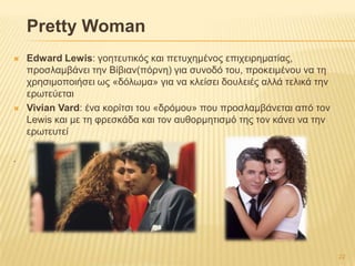 Pretty Woman
 Edward Lewis: γνεηεπηηθόο θαη πεηπρεκέλνο επηρεηξεκαηίαο,
πξνζιακβάλεη ηελ Βίβηαλ(πόξλε) γηα ζπλνδό ηνπ, πξνθεηκέλνπ λα ηε
ρξεζηκνπνηήζεη σο «δόισκα» γηα λα θιείζεη δνπιεηέο αιιά ηειηθά ηελ
εξσηεύεηαη
 Vivian Vard: έλα θνξίηζη ηνπ «δξόκνπ» πνπ πξνζιακβάλεηαη από ηνλ
Lewis θαη κε ηε θξεζθάδα θαη ηνλ απζνξκεηηζκό ηεο ηνλ θάλεη λα ηελ
εξσηεπηεί
.
22
 