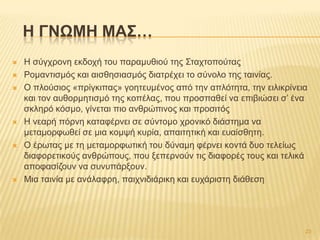H ΓΝΩΜΗ ΜΑ΢…
 Ζ ζύγρξνλε εθδνρή ηνπ παξακπζηνύ ηεο ΢ηαρηνπνύηαο
 Ρνκαληηζκόο θαη αηζζεζηαζκόο δηαηξέρεη ην ζύλνιν ηεο ηαηλίαο.
 Ο πινύζηνο «πξίγθηπαο» γνεηεπκέλνο από ηελ απιόηεηα, ηελ εηιηθξίλεηα
θαη ηνλ απζνξκεηηζκό ηεο θνπέιαο, πνπ πξνζπαζεί λα επηβηώζεη ζ’ έλα
ζθιεξό θόζκν, γίλεηαη πην αλζξώπηλνο θαη πξνζηηόο
 Ζ λεαξή πόξλε θαηαθέξλεη ζε ζύληνκν ρξνληθό δηάζηεκα λα
κεηακνξθσζεί ζε κηα θνκςή θπξία, απαηηεηηθή θαη επαίζζεηε.
 Ο έξσηαο κε ηε κεηακνξθσηηθή ηνπ δύλακε θέξλεη θνληά δπν ηειείσο
δηαθνξεηηθνύο αλζξώπνπο, πνπ μεπεξλνύλ ηηο δηαθνξέο ηνπο θαη ηειηθά
απνθαζίδνπλ λα ζπλππάξμνπλ.
 Μηα ηαηλία κε αλάιαθξε, παηρληδηάξηθε θαη επράξηζηε δηάζεζε
23
 