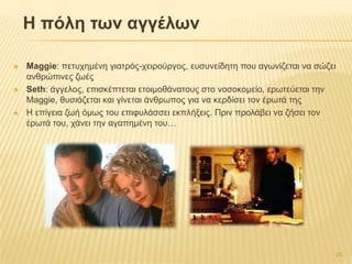 Η πόιε ηφλ αγγέιφλ
 Maggie: πεηπρεκέλε γηαηξόο-ρεηξνύξγνο, επζπλείδεηε πνπ αγσλίδεηαη λα ζώδεη
αλζξώπηλεο δσέο
 Seth: άγγεινο, επηζθέπηεηαη εηνηκνζάλαηνπο ζην λνζνθνκείν, εξσηεύεηαη ηελ
Maggie, ζπζηάδεηαη θαη γίλεηαη άλζξσπνο γηα λα θεξδίζεη ηνλ έξσηά ηεο
 Ζ επίγεηα δσή όκσο ηνπ επηθπιάζζεη εθπιήμεηο. Πξηλ πξνιάβεη λα δήζεη ηνλ
έξσηά ηνπ, ράλεη ηελ αγαπεκέλε ηνπ…
25
 
