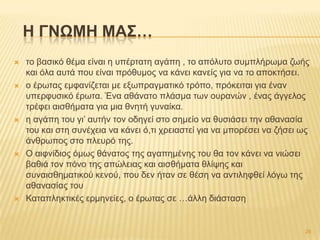  ην βαζηθό ζέκα είλαη ε ππέξηαηε αγάπε , ην απόιπην ζπκπιήξσκα δσήο
θαη όια απηά πνπ είλαη πξόζπκνο λα θάλεη θαλείο γηα λα ην απνθηήζεη.
 ν έξσηαο εκθαλίδεηαη κε εμσπξαγκαηηθό ηξόπν, πξόθεηηαη γηα έλαλ
ππεξθπζηθό έξσηα. Έλα αζάλαην πιάζκα ησλ νπξαλώλ , έλαο άγγεινο
ηξέθεη αηζζήκαηα γηα κηα ζλεηή γπλαίθα.
 ε αγάπε ηνπ γη’ απηήλ ηνλ νδεγεί ζην ζεκείν λα ζπζηάζεη ηελ αζαλαζία
ηνπ θαη ζηε ζπλέρεηα λα θάλεη ό,ηη ρξεηαζηεί γηα λα κπνξέζεη λα δήζεη σο
άλζξσπνο ζην πιεπξό ηεο.
 Ο αηθλίδηνο όκσο ζάλαηνο ηεο αγαπεκέλεο ηνπ ζα ηνλ θάλεη λα ληώζεη
βαζηά ηνλ πόλν ηεο απώιεηαο θαη αηζζήκαηα ζιίςεο θαη
ζπλαηζζεκαηηθνύ θελνύ, πνπ δελ ήηαλ ζε ζέζε λα αληηιεθζεί ιόγσ ηεο
αζαλαζίαο ηνπ
 Καηαπιεθηηθέο εξκελείεο, ν έξσηαο ζε …άιιε δηάζηαζε
H ΓΝΩΜΗ ΜΑ΢…
26
 