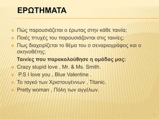  Πώο παξνπζηάδεηαη ν έξσηαο ζηελ θάζε ηαηλία;
 Πνηέο πηπρέο ηνπ παξνπζηάδνληαη ζηηο ηαηλίεο;
 Πσο δηαρεηξίδεηαη ην ζέκα ηνπ ν ζελαξηνγξάθνο θαη ν
ζθελνζέηεο;
Σαηλίες ποσ παραθοιούζεζε ε οκάδας κας:
 Crazy stupid love , Mr. & Ms. Smith.
 P.S I love you , Blue Valentine .
 Σν ηαγθό ησλ Χξηζηνπγέλλσλ , Titanic.
 Pretty woman , Πόιε ησλ αγγέισλ.
3
ΕΡΩΣΗΜΑΣΑ
 
