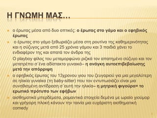  ν έξσηαο κέζα από δπν νπηηθέο: ο έρφηας ζηο γάκο θαη ο εθεβηθός
έρφηας
 ν έξσηαο ζην γάκν μεζσξηάδεη κέζα ζηε ξνπηίλα ηεο θαζεκεξηλόηεηαο
θαη ε ζύδπγνο κεηά από 25 ρξόληα γάκνπ θαη 3 παηδηά ράλεη ην
ελδηαθέξνλ ηεο θαη απαηά ηνλ άλδξα ηεο
- Ο playboy θίινο ηνπ κεηακνξθώλεη ξηδηθά ηνλ απαηεκέλν ζύδπγν θαη ηνλ
κεηαηξέπεη ζ΄έλα αδίζηαθην γπλαηθά– ε αλάγθε ασηοεπηβεβαίφζες
κεηά ηελ απόρρηυε
 ν εθεβηθόο έξσηαο ηνπ 13ρξνλνπ γηνπ ηνπ δεπγαξηνύ γηα κηα κεγαιύηεξε
ζε ειηθία γπλαίθα (ηε baby-sitter) πνπ ηνλ εληππσζηάδεη είλαη κηα
ζπλεζηζκέλε αληίδξαζε ζ΄απηή ηελ ειηθία– ε κεηρηθή θηγούρα= ηο
ερφηηθό πρόησπο ηφλ εθήβφλ
 αηζζεκαηηθά κπεξδέκαηα, ξνκαληηθά ζηνηρεία δεκέλα κε σξαίν ρηνύκνξ
θαη γξήγνξε πινθή θάλνπλ ηελ ηαηλία κηα επράξηζηε αηζζεκαηηθή
comedy
H ΓΝΩΜΗ ΜΑ΢…
5
 