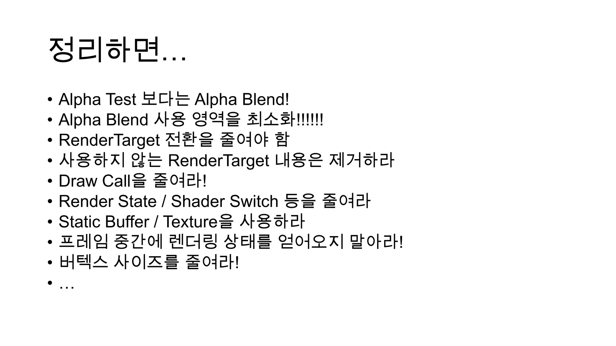 정리하면…
• Alpha Test 보다는 Alpha Blend!
• Alpha Blend 사용 영역을 최소화!!!!!!
• RenderTarget 전환을 줄여야 함
• 사용하지 않는 RenderTarget 내용은 제거하라
• Draw Call을 줄여라!
• Render State / Shader Switch 등을 줄여라
• Static Buffer / Texture을 사용하라
• 프레임 중간에 렌더링 상태를 얻어오지 말아라!
• 버텍스 사이즈를 줄여라!
• …
 