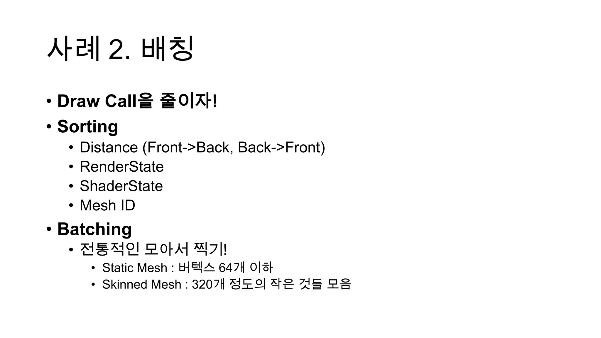 사례 2. 배칭
• Draw Call을 줄이자!
• Sorting
• Distance (Front->Back, Back->Front)
• RenderState
• ShaderState
• Mesh ID
• Batching
• 전통적인 모아서 찍기!
• Static Mesh : 버텍스 64개 이하
• Skinned Mesh : 320개 정도의 작은 것들 모음
 