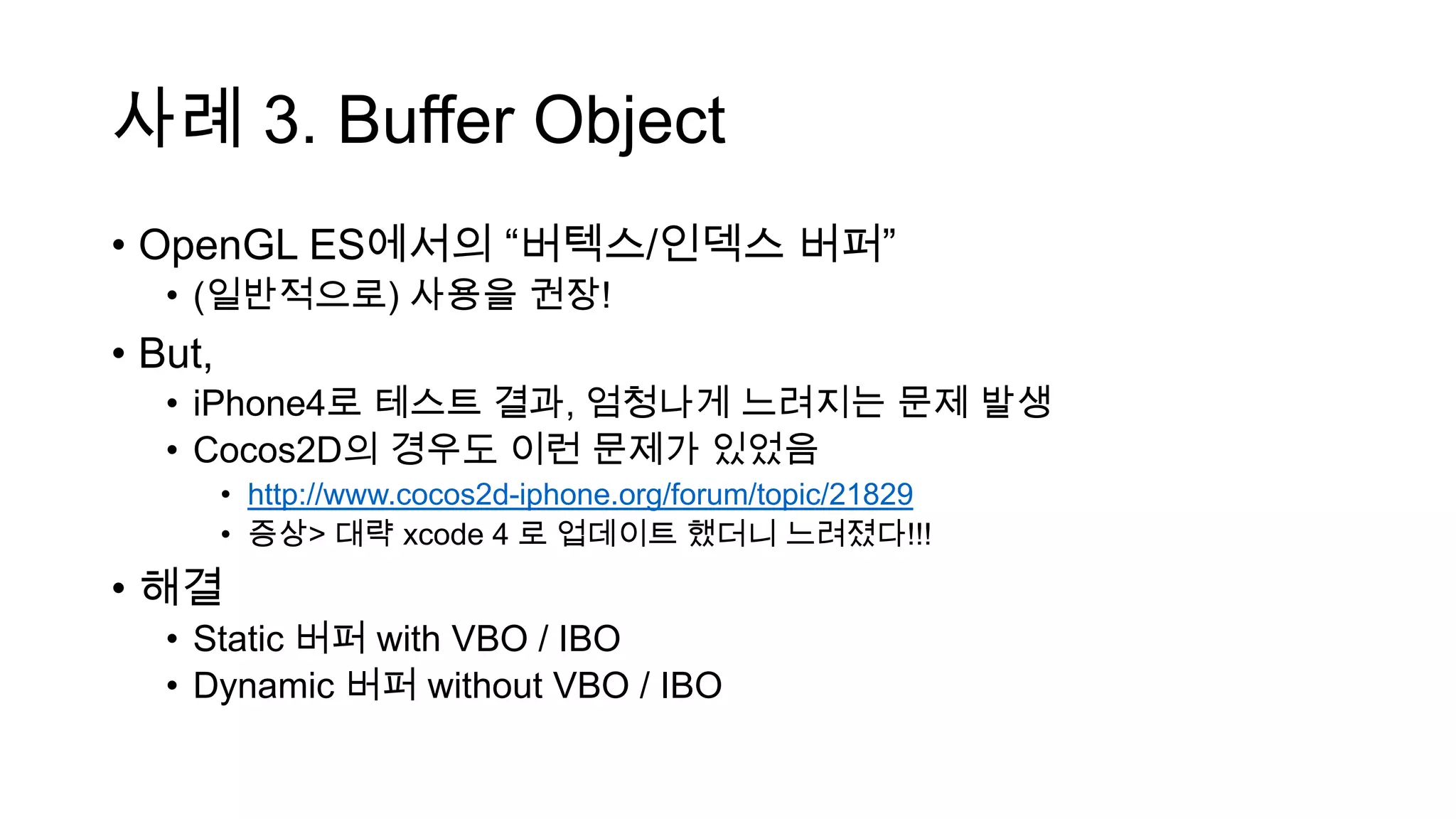 사례 3. Buffer Object
• OpenGL ES에서의 “버텍스/인덱스 버퍼”
• (일반적으로) 사용을 권장!
• But,
• iPhone4로 테스트 결과, 엄청나게 느려지는 문제 발생
• Cocos2D의 경우도 이런 문제가 있었음
• http://www.cocos2d-iphone.org/forum/topic/21829
• 증상> 대략 xcode 4 로 업데이트 했더니 느려졌다!!!
• 해결
• Static 버퍼 with VBO / IBO
• Dynamic 버퍼 without VBO / IBO
 