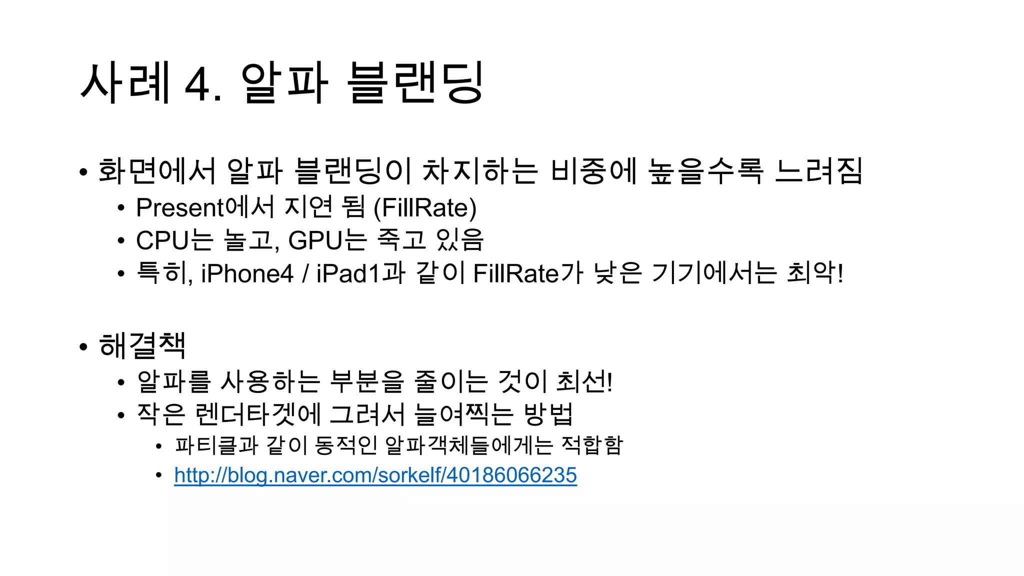 사례 4. 알파 블랜딩
• 화면에서 알파 블랜딩이 차지하는 비중에 높을수록 느려짐
• Present에서 지연 됨 (FillRate)
• CPU는 놀고, GPU는 죽고 있음
• 특히, iPhone4 / iPad1과 같이 FillRate가 낮은 기기에서는 최악!
• 해결책
• 알파를 사용하는 부분을 줄이는 것이 최선!
• 작은 렌더타겟에 그려서 늘여찍는 방법
• 파티클과 같이 동적인 알파객체들에게는 적합함
• http://blog.naver.com/sorkelf/40186066235
 