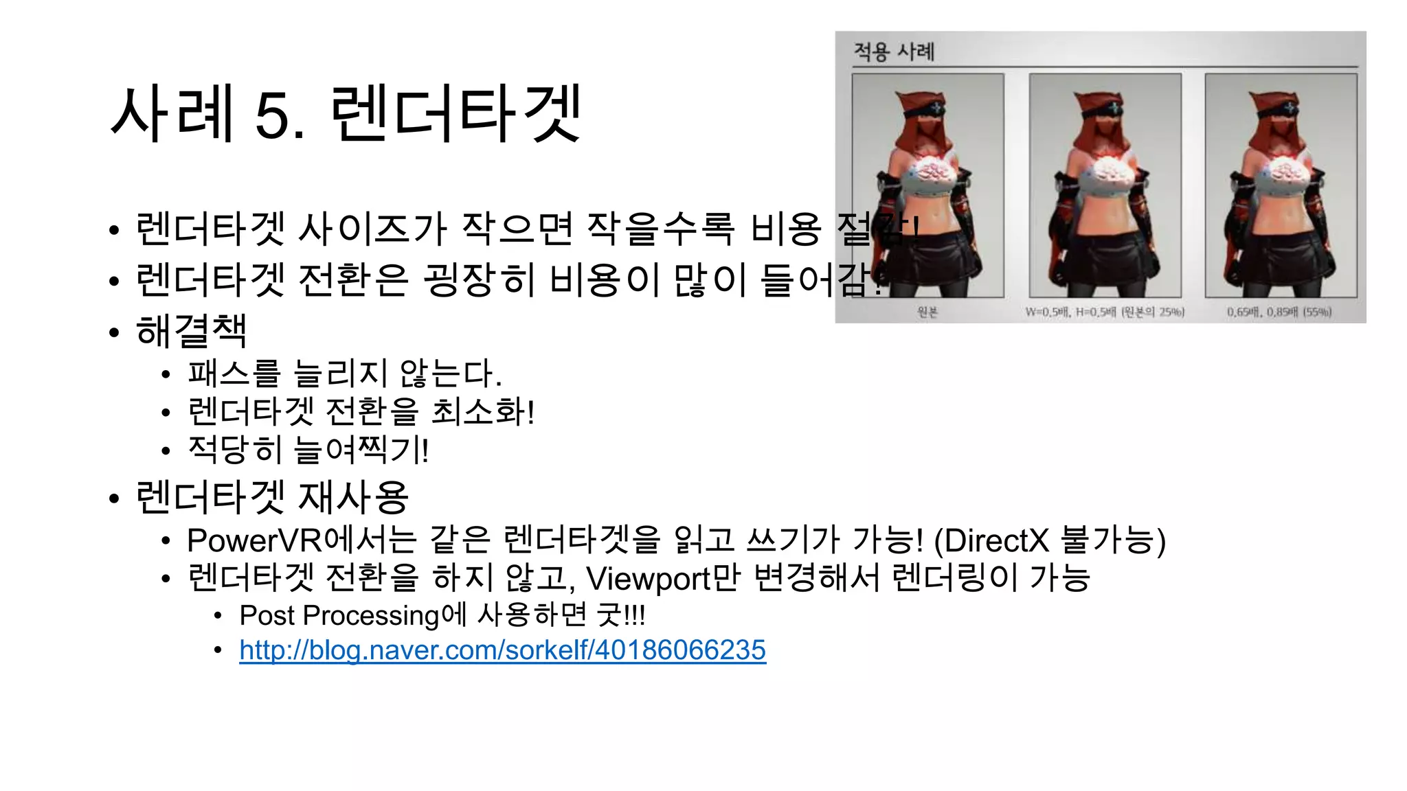 사례 5. 렌더타겟
• 렌더타겟 사이즈가 작으면 작을수록 비용 절감!
• 렌더타겟 전환은 굉장히 비용이 많이 들어감!
• 해결책
• 패스를 늘리지 않는다.
• 렌더타겟 전환을 최소화!
• 적당히 늘여찍기!
• 렌더타겟 재사용
• PowerVR에서는 같은 렌더타겟을 읽고 쓰기가 가능! (DirectX 불가능)
• 렌더타겟 전환을 하지 않고, Viewport만 변경해서 렌더링이 가능
• Post Processing에 사용하면 굿!!!
• http://blog.naver.com/sorkelf/40186066235
 