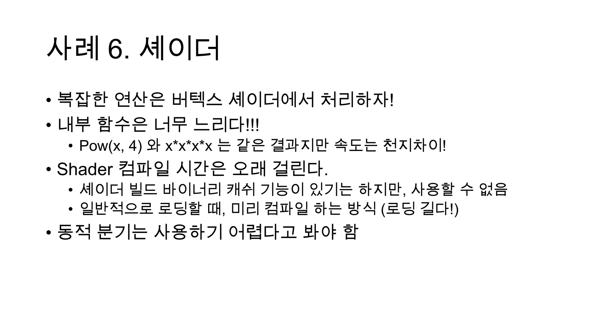 사례 6. 셰이더
• 복잡한 연산은 버텍스 셰이더에서 처리하자!
• 내부 함수은 너무 느리다!!!
• Pow(x, 4) 와 x*x*x*x 는 같은 결과지만 속도는 천지차이!
• Shader 컴파일 시간은 오래 걸린다.
• 셰이더 빌드 바이너리 캐쉬 기능이 있기는 하지만, 사용할 수 없음
• 일반적으로 로딩할 때, 미리 컴파일 하는 방식 (로딩 길다!)
• 동적 분기는 사용하기 어렵다고 봐야 함
 