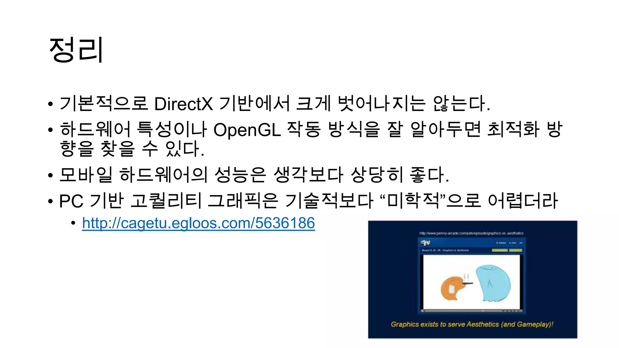 정리
• 기본적으로 DirectX 기반에서 크게 벗어나지는 않는다.
• 하드웨어 특성이나 OpenGL 작동 방식을 잘 알아두면 최적화 방
향을 찾을 수 있다.
• 모바일 하드웨어의 성능은 생각보다 상당히 좋다.
• PC 기반 고퀄리티 그래픽은 기술적보다 “미학적”으로 어렵더라
• http://cagetu.egloos.com/5636186
 
