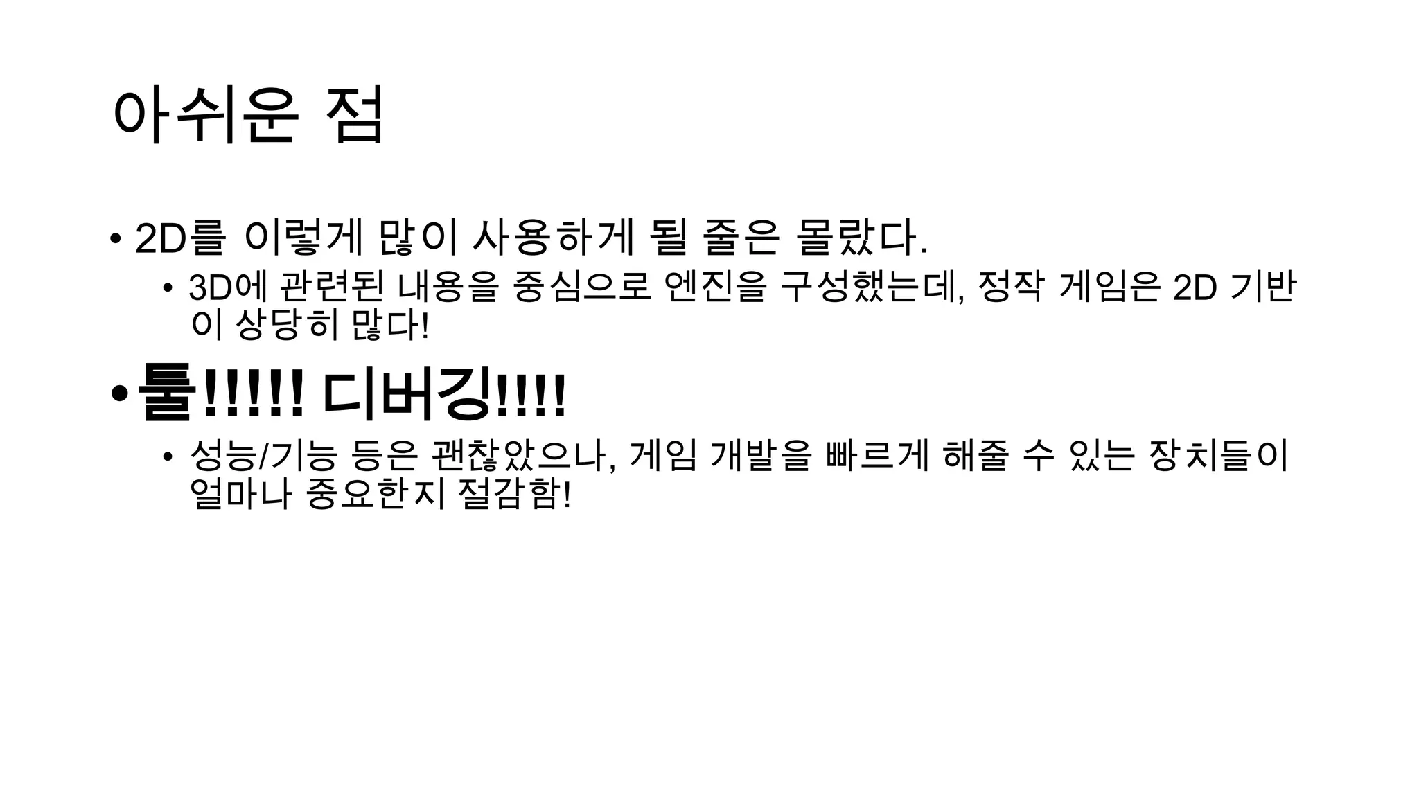 아쉬운 점
• 2D를 이렇게 많이 사용하게 될 줄은 몰랐다.
• 3D에 관련된 내용을 중심으로 엔진을 구성했는데, 정작 게임은 2D 기반
이 상당히 많다!
•툴!!!!! 디버깅!!!!
• 성능/기능 등은 괜찮았으나, 게임 개발을 빠르게 해줄 수 있는 장치들이
얼마나 중요한지 절감함!
 