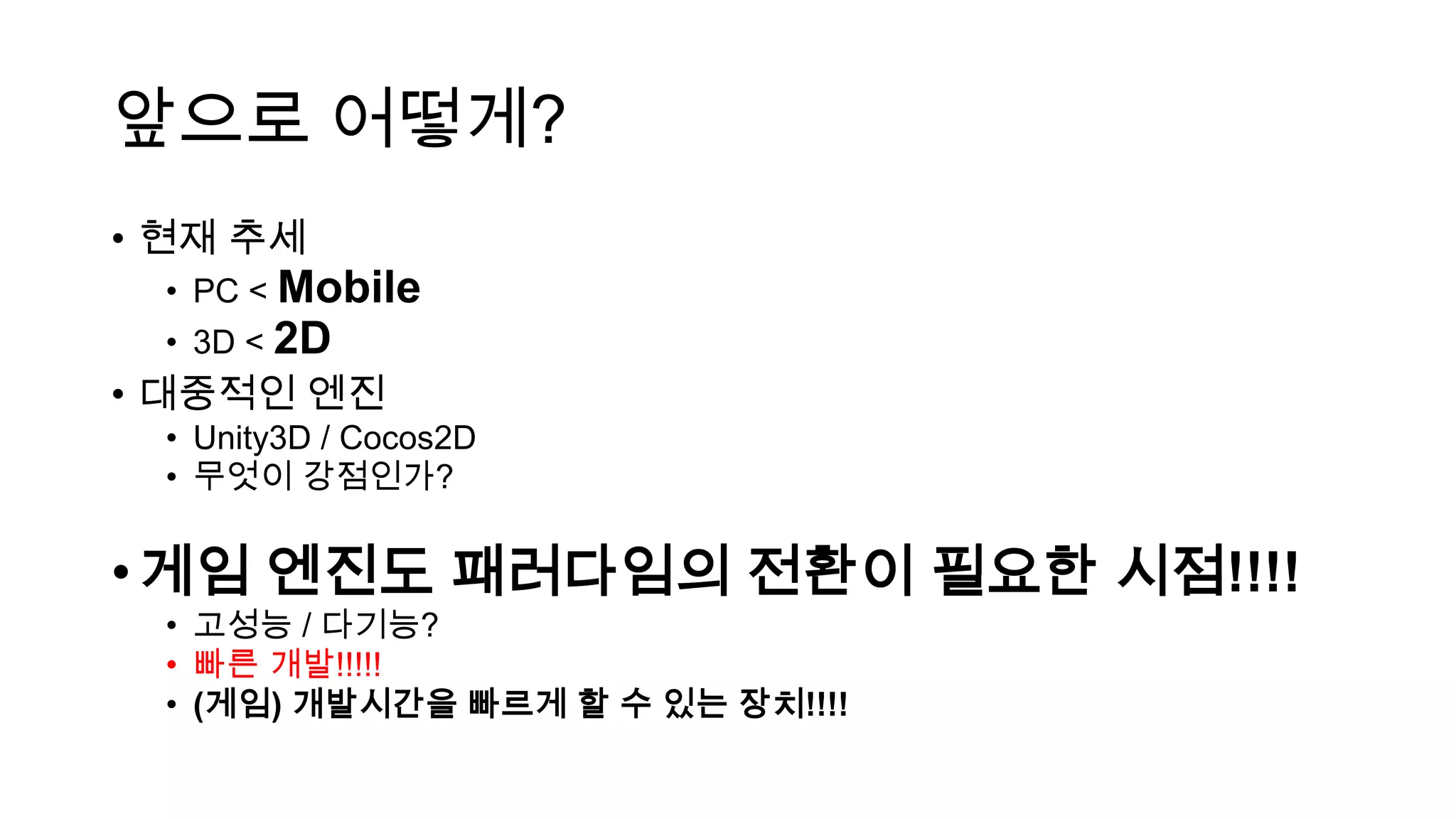 앞으로 어떻게?
• 현재 추세
• PC < Mobile
• 3D < 2D
• 대중적인 엔진
• Unity3D / Cocos2D
• 무엇이 강점인가?
•게임 엔진도 패러다임의 전환이 필요한 시점!!!!
• 고성능 / 다기능?
• 빠른 개발!!!!!
• (게임) 개발시간을 빠르게 할 수 있는 장치!!!!
 