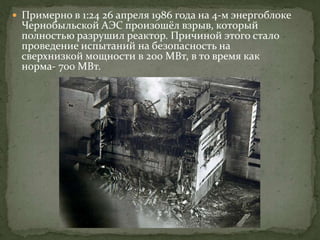  Примерно в 1:24 26 апреля 1986 года на 4-м энергоблоке
Чернобыльской АЭС произошёл взрыв, который
полностью разрушил реактор. Причиной этого стало
проведение испытаний на безопасность на
сверхнизкой мощности в 200 МВт, в то время как
норма- 700 МВт.
 