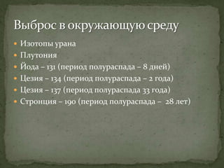  Изотопы урана
 Плутония
 Йода – 131 (период полураспада – 8 дней)
 Цезия – 134 (период полураспада – 2 года)
 Цезия – 137 (период полураспада 33 года)
 Стронция – 190 (период полураспада – 28 лет)
 