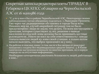  “С 4 по 9 мая я был в районе Чернобыльской АЭС. Некоторыми своими
наблюдениями считаю обязанным поделиться. 1.Эвакуация Припяти.
Уже через час радиационная обстановка в городе была ясна.
Никаких мер на случай аварийной ситуации там не было
предусмотрено: люди не знали, что делать. По всем инструкциям и
приказам, которые существуют 25 лет, решение о выводе
населения из опасной зоны должны были принимать местные
руководители…Никто не взял на себя ответственность ( шведы
сначала вывезли людей из зоны своей станции, а только потом
начали выяснять, что выброс произошёл не у них).
2. На работах в опасных зонах ( в том числе в 800 метрах от реактора)
находились солдаты без индивидуальных средств защиты. 3. В Киеве
панические настроения возникали по многим причинам, но в первую
очередь из-за отсутствия информации…
Необходимо категорически ужесточить безопасность людей, работающих
в зоне…”
 