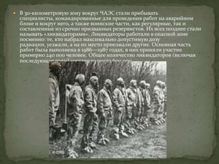  В 30-километровую зону вокруг ЧАЭС стали прибывать
специалисты, командированные для проведения работ на аварийном
блоке и вокруг него, а также воинские части, как регулярные, так и
составленные из срочно призванных резервистов. Их всех позднее стали
называть «ликвидаторами». Ликвидаторы работали в опасной зоне
посменно: те, кто набрал максимально допустимую дозу
радиации, уезжали, а на их место приезжали другие. Основная часть
работ была выполнена в 1986—1987 годах, в них приняли участие
примерно 240 000 человек. Общее количество ликвидаторов (включая
последующие годы) составило около 600 000.
 