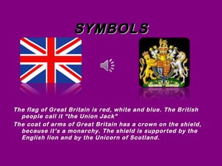 SYMBOLSSYMBOLS
The flag of Great Britain is red, white and blue. The British
people call it “the Union Jack”
The coat of arms of Great Britain has a crown on the shield,
because it’s a monarchy. The shield is supported by the
English lion and by the Unicorn of Scotland.
 