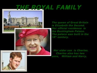THE ROYAL FAMILYTHE ROYAL FAMILY
The queen of Great Britain
is Elizabeth the Second.
Her official residence is
the Buckingham Palace.
The palace was built in the
18th century.
Her elder son is Charles.
Charles also has two
sons, William and Harry.
 