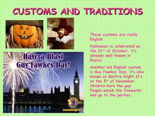 CUSTOMS AND TRADITIONSCUSTOMS AND TRADITIONS
These customs are really
English.
Halloween is celebrated on
the 31st
of October, it’s
already well-known in
Russia.
Another old English custom
is Guy Fawkes’ Day, it’s also
known as Bonfire Night.It’s
on the 5th
of November.
Children burn the guy.
People watch the fireworks
and go to the parties.
 