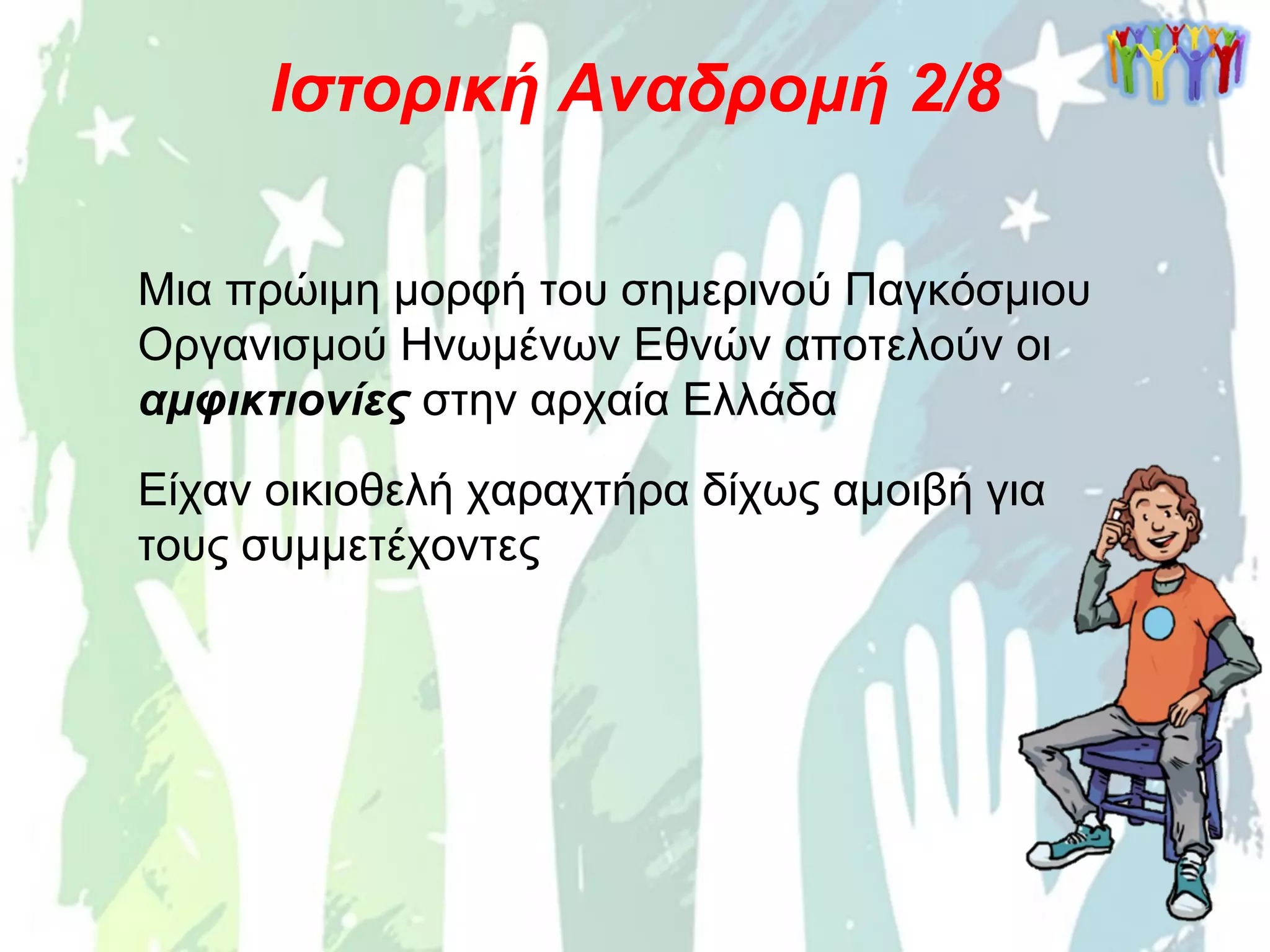 Ιστορική Αναδρομή 2/8
Μια πρώιμη μορφή του σημερινού Παγκόσμιου
Οργανισμού Ηνωμένων Εθνών αποτελούν οι
αμφικτιονίες στην αρχαία Ελλάδα
Είχαν οικιοθελή χαραχτήρα δίχως αμοιβή για
τους συμμετέχοντες
 