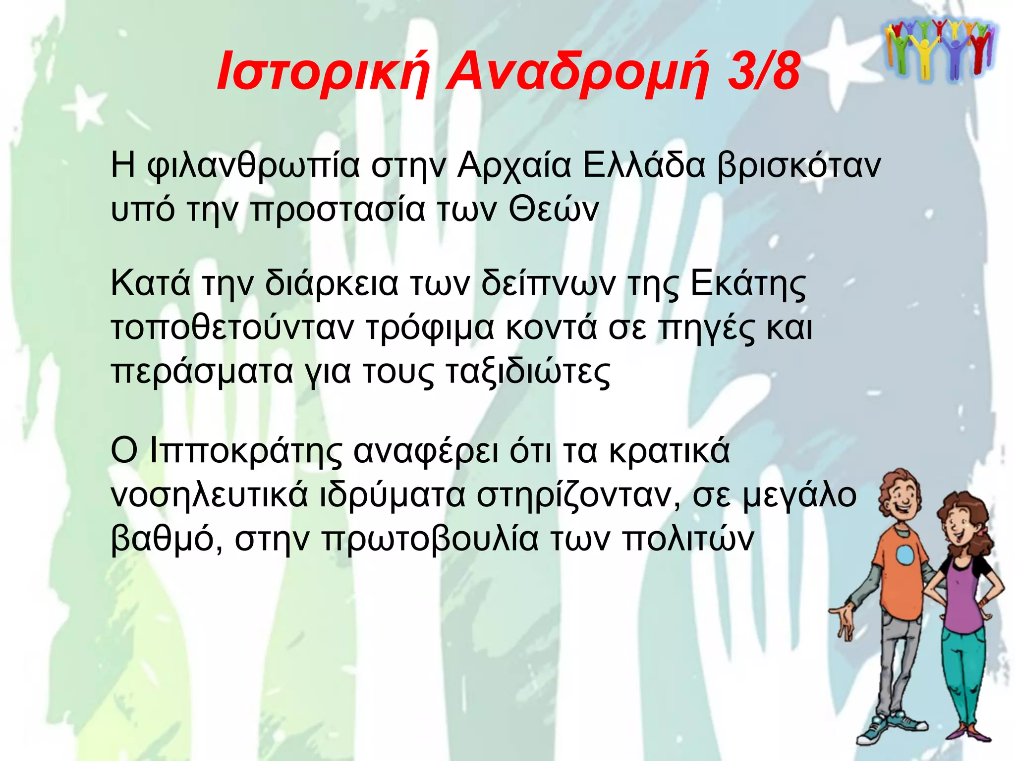 Η φιλανθρωπία στην Αρχαία Ελλάδα βρισκόταν
υπό την προστασία των Θεών
Ιστορική Αναδρομή 3/8
Κατά την διάρκεια των δείπνων της Εκάτης
τοποθετούνταν τρόφιμα κοντά σε πηγές και
περάσματα για τους ταξιδιώτες
Ο Ιπποκράτης αναφέρει ότι τα κρατικά
νοσηλευτικά ιδρύματα στηρίζονταν, σε μεγάλο
βαθμό, στην πρωτοβουλία των πολιτών
 