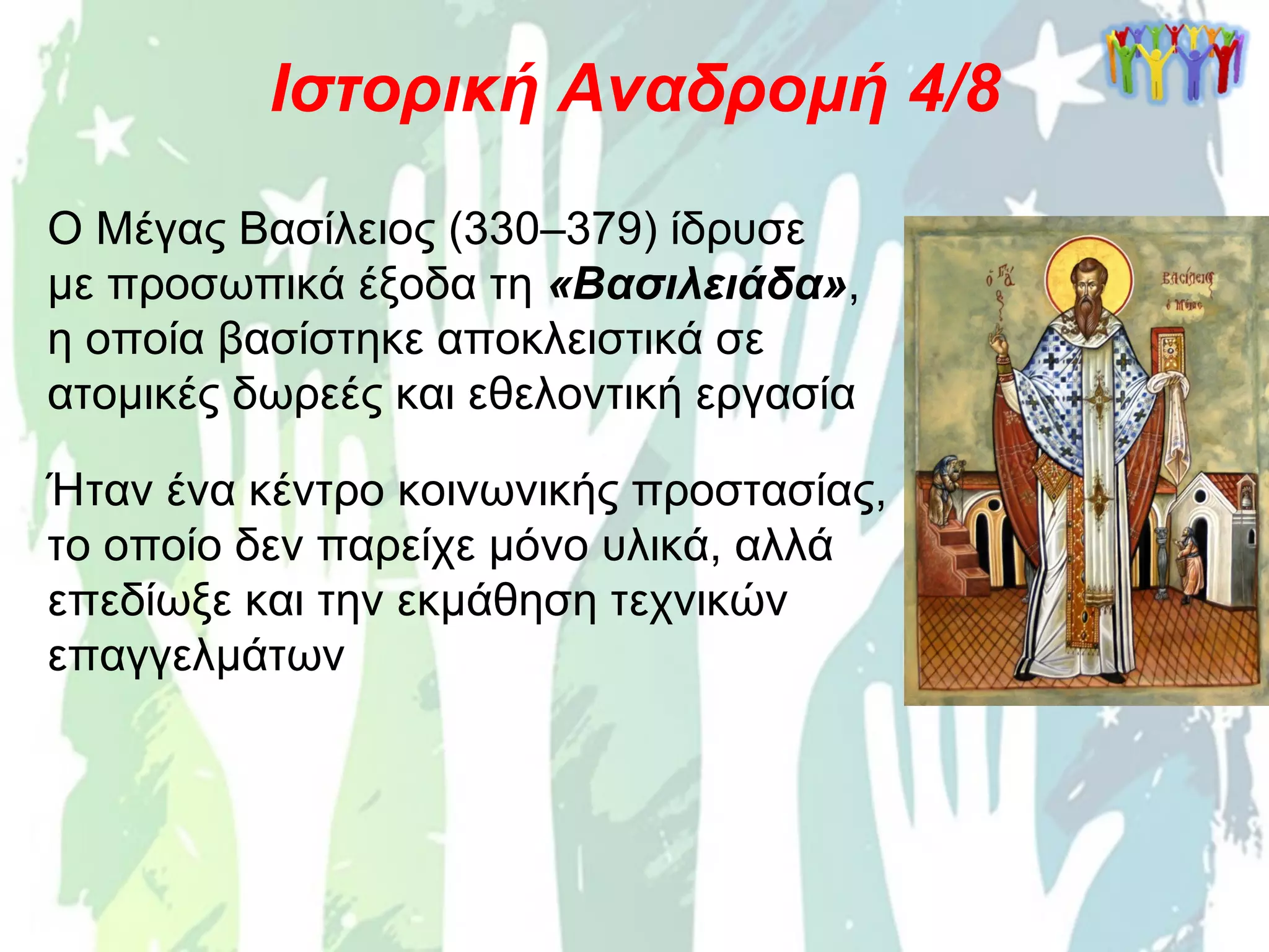 Ο Μέγας Βασίλειος (330–379) ίδρυσε
με προσωπικά έξοδα τη «Βασιλειάδα»,
η οποία βασίστηκε αποκλειστικά σε
ατομικές δωρεές και εθελοντική εργασία
Ιστορική Αναδρομή 4/8
Ήταν ένα κέντρο κοινωνικής προστασίας,
το οποίο δεν παρείχε μόνο υλικά, αλλά
επεδίωξε και την εκμάθηση τεχνικών
επαγγελμάτων
 
