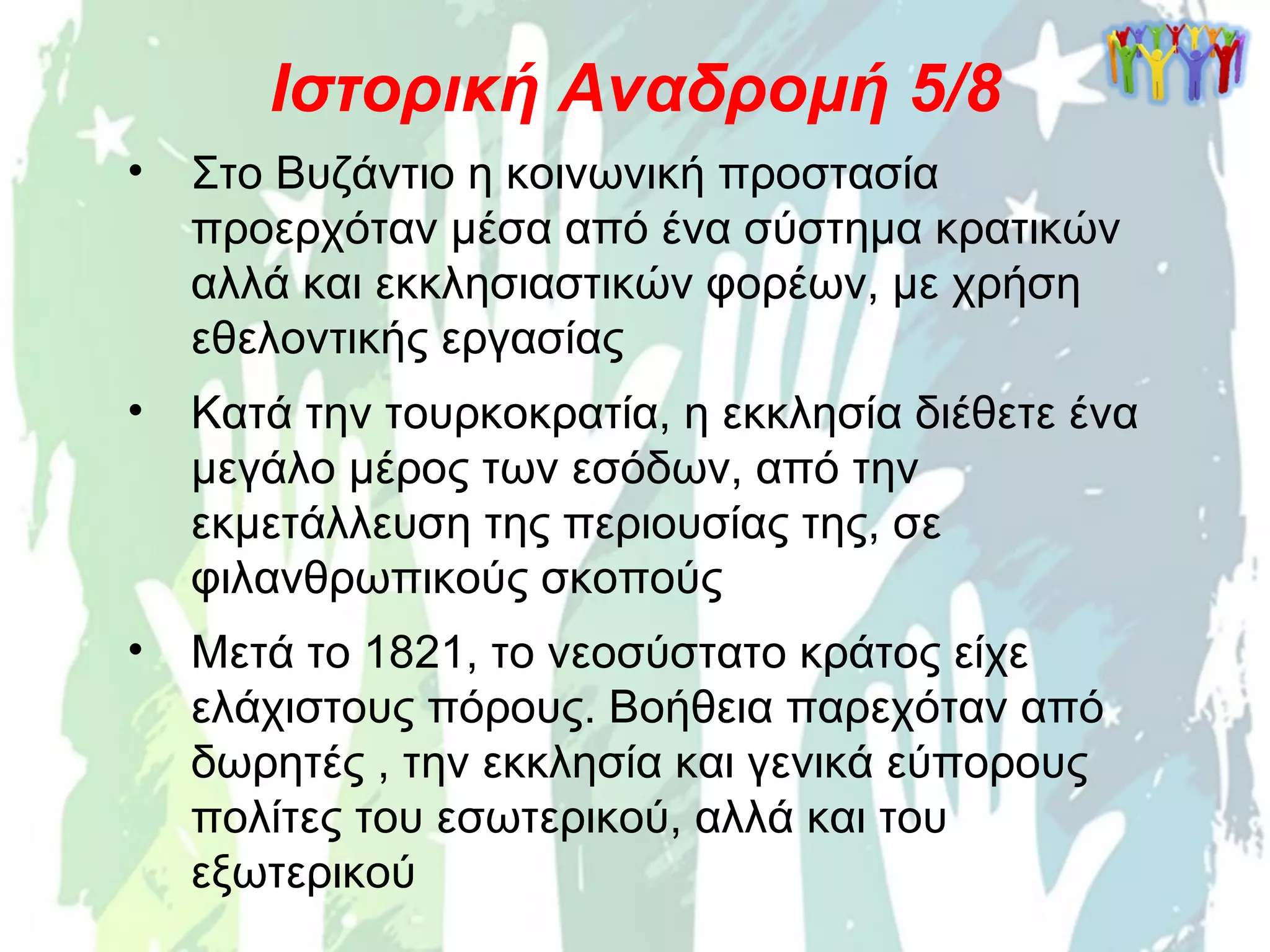 • Στο Βυζάντιο η κοινωνική προστασία
προερχόταν μέσα από ένα σύστημα κρατικών
αλλά και εκκλησιαστικών φορέων, με χρήση
εθελοντικής εργασίας
Ιστορική Αναδρομή 5/8
• Κατά την τουρκοκρατία, η εκκλησία διέθετε ένα
μεγάλο μέρος των εσόδων, από την
εκμετάλλευση της περιουσίας της, σε
φιλανθρωπικούς σκοπούς
• Μετά το 1821, το νεοσύστατο κράτος είχε
ελάχιστους πόρους. Βοήθεια παρεχόταν από
δωρητές , την εκκλησία και γενικά εύπορους
πολίτες του εσωτερικού, αλλά και του
εξωτερικού
 