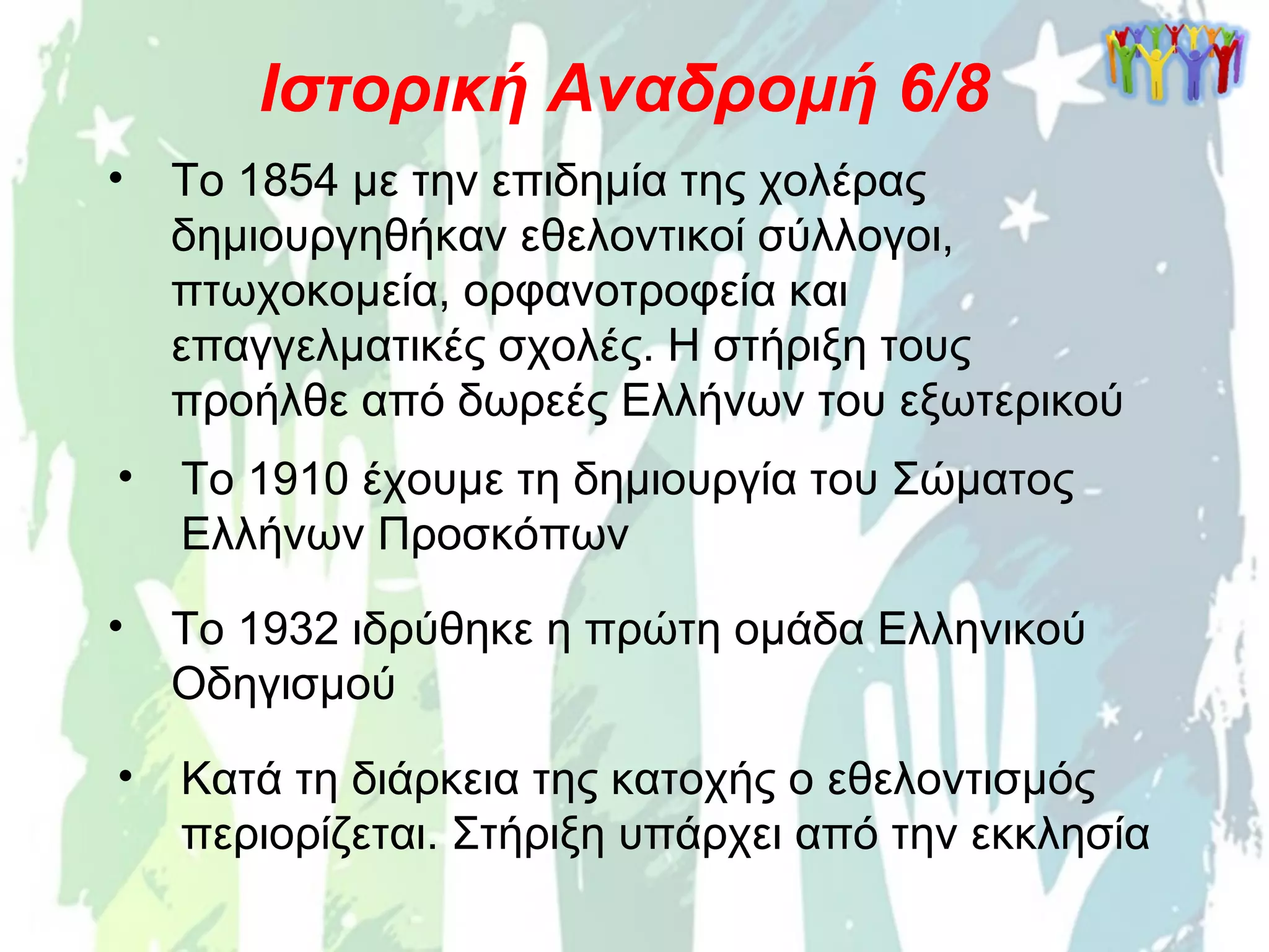 • Το 1854 με την επιδημία της χολέρας
δημιουργηθήκαν εθελοντικοί σύλλογοι,
πτωχοκομεία, ορφανοτροφεία και
επαγγελματικές σχολές. Η στήριξη τους
προήλθε από δωρεές Ελλήνων του εξωτερικού
Ιστορική Αναδρομή 6/8
• Το 1910 έχουμε τη δημιουργία του Σώματος
Ελλήνων Προσκόπων
• Κατά τη διάρκεια της κατοχής ο εθελοντισμός
περιορίζεται. Στήριξη υπάρχει από την εκκλησία
• Το 1932 ιδρύθηκε η πρώτη ομάδα Ελληνικού
Οδηγισμού
 